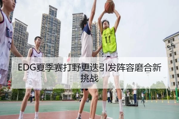 EDG夏季赛打野更迭引发阵容磨合新挑战